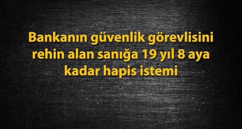 Bankanın Güvenlik Görevlisini Rehin Alan Sanığa 19 Yıl 8 Aya Kadar Hapis İstemi