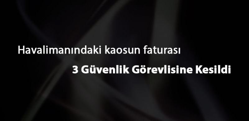 Havalimanındaki kaosun faturası 3 Güvenlik Görevlisine Kesildi.
